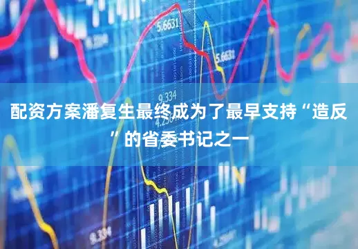 配资方案潘复生最终成为了最早支持“造反”的省委书记之一