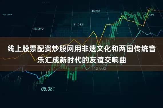 线上股票配资炒股网用非遗文化和两国传统音乐汇成新时代的友谊交响曲